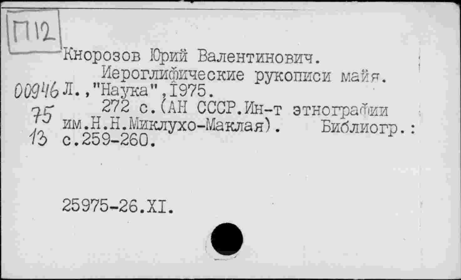 ﻿rni
— 'Кнорозов ІОрий Валентинович. Иероглифические рукописи майя.
DOQ4GЛ.,"Наука",1975.
yç 272 с. (АН СССР.Ин-т этнографии
If им.H.Н.Миклухо-Маклая).	Библиогр.:
с.259-260.
25975-26.XI.